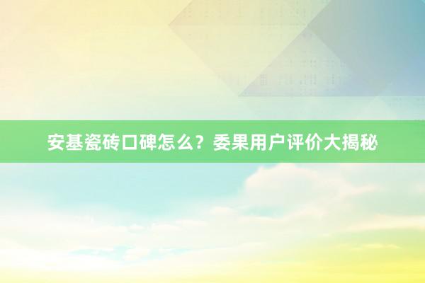 安基瓷砖口碑怎么？委果用户评价大揭秘